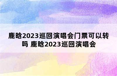 鹿晗2023巡回演唱会门票可以转吗 鹿晗2023巡回演唱会